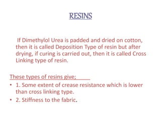 RESINS
If Dimethylol Urea is padded and dried on cotton,
then it is called Deposition Type of resin but after
drying, if curing is carried out, then it is called Cross
Linking type of resin.
These types of resins give;
• 1. Some extent of crease resistance which is lower
than cross linking type.
• 2. Stiffness to the fabric.
 