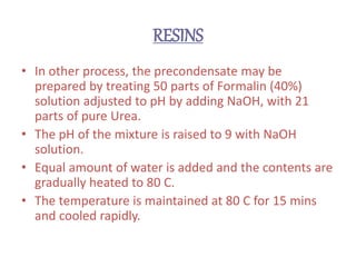 RESINS
• In other process, the precondensate may be
prepared by treating 50 parts of Formalin (40%)
solution adjusted to pH by adding NaOH, with 21
parts of pure Urea.
• The pH of the mixture is raised to 9 with NaOH
solution.
• Equal amount of water is added and the contents are
gradually heated to 80 C.
• The temperature is maintained at 80 C for 15 mins
and cooled rapidly.
 