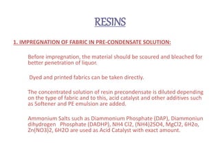 RESINS
1. IMPREGNATION OF FABRIC IN PRE-CONDENSATE SOLUTION:
Before impregnation, the material should be scoured and bleached for
better penetration of liquor.
Dyed and printed fabrics can be taken directly.
The concentrated solution of resin precondensate is diluted depending
on the type of fabric and to this, acid catalyst and other additives such
as Softener and PE emulsion are added.
Ammonium Salts such as Diammonium Phosphate (DAP), Diammoniun
dihydrogen Phosphate (DADHP), NH4 Cl2, (NH4)2SO4, MgCl2, 6H2o,
Zn(NO3)2, 6H2O are used as Acid Catalyst with exact amount.
 