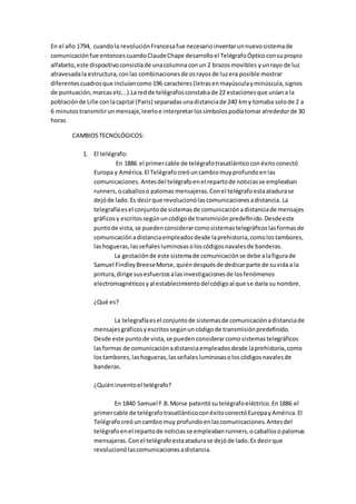 En el año 1794, cuandola revoluciónFrancesafue necesarioinventarunnuevosistemade
comunicaciónfue entoncescuandoClaudeChape desarrolloel TelégrafoÓpticoconsupropio
alfabeto,este dispositivoconsistíade unacolumnaconun 2 brazosmovibles yunrayo de luz
atravesadala estructura,conlas combinacionesde osrayosde luzera posible mostrar
diferentescuadrosque incluíancomo196 caracteres(letrasenmayúsculayminúscula,signos
de puntuación,marcasetc...).Laredde telégrafosconstabade 22 estacionesque uníana la
poblaciónde Lille conlacapital (Paris) separadasunadistanciade 240 kmy tomaba solode 2 a
6 minutostransmitirunmensaje,leerloe interpretarlossímbolospodíatomaralrededorde 30
horas
CAMBIOSTECNOLÓGICOS:
1. El telégrafo:
En 1886 el primercable de telégrafotrasatlánticoconéxitoconectó
Europa y América.El Telégrafocreóuncambiomuyprofundoenlas
comunicaciones.Antesdel telégrafoenel repartode noticiasse empleaban
runners,ocaballoso palomas mensajeras.Conel telégrafoestaatadurase
dejóde lado.Es decirque revolucionólascomunicacionesadistancia. La
telegrafíaesel conjuntode sistemasde comunicaciónadistanciade mensajes
gráficosy escritossegúnuncódigode transmisiónpredefinido.Desdeeste
puntode vista,se puedenconsiderarcomosistemastelegráficoslasformasde
comunicaciónadistanciaempleadosdesde laprehistoria,comolostambores,
lashogueras,lasseñalesluminosasoloscódigosnavalesde banderas.
La gestaciónde este sistemade comunicaciónse debe alafigurade
Samuel FindleyBreeseMorse,quiéndespuésde dedicarparte de suvidaa la
pintura,dirige susesfuerzosalasinvestigacionesde losfenómenos
electromagnéticosyal establecimientodelcódigoal que se daría su nombre.
¿Qué es?
La telegrafíaesel conjuntode sistemasde comunicaciónadistanciade
mensajesgráficosyescritossegúnuncódigode transmisiónpredefinido.
Desde este puntode vista,se puedenconsiderarcomosistemastelegráficos
lasformas de comunicaciónadistanciaempleadosdesde laprehistoria,como
lostambores,lashogueras,lasseñalesluminosasoloscódigosnavalesde
banderas.
¿Quiéninventoel telégrafo?
En 1840 Samuel F.B.Morse patentósutelégrafoeléctrico.En1886 el
primercable de telégrafotrasatlánticoconéxitoconectóEuropayAmérica.El
Telégrafocreóuncambiomuy profundoenlascomunicaciones.Antesdel
telégrafoenel repartode noticiasse empleabanrunners,ocaballosopalomas
mensajeras.Conel telégrafo estaatadurase dejóde lado.Es decirque
revolucionólascomunicacionesadistancia.
 