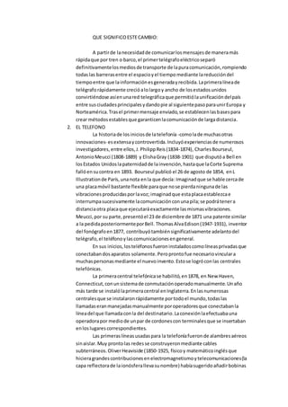 QUE SIGNIFICOESTECAMBIO:
A partirde lanecesidadde comunicarlosmensajesde maneramás
rápidaque por tren o barco,el primertelégrafoeléctricoseparó
definitivamentelosmediosde transporte de lapuracomunicación,rompiendo
todaslas barrerasentre el espacioyel tiempomediante lareduccióndel
tiempoentre que lainformaciónesgeneradayrecibida.Laprimeralíneade
telégraforápidamente crecióalolargoy ancho de losestadosunidos
convirtiéndose asíenunared telegráficaque permitiólaunificacióndelpaís
entre susciudadesprincipalesydandopie al siguientepasoparaunirEuropa y
Norteamérica.Trasel primermensaje enviado,se establecenlasbasespara
crear métodosestablesque garanticenlacomunicaciónde largadistancia.
2. EL TELEFONO
La historiade losiniciosde latelefonía -comolade muchasotras
innovaciones- esextensaycontrovertida.Incluyóexperienciasde numerosos
investigadores, entre ellos,J.PhilippReis(1834-1874), CharlesBourseul,
AntonioMeucci (1808-1889) y ElishaGray (1838-1901) que disputóa Bell en
losEstados Unidoslapaternidadde lainvención,hastaque laCorte Suprema
fallóensucontra en 1893. Bourseul publicó el 26 de agosto de 1854, enL
Illustrationde París,unanota enla que decía: Imaginadque se hable cercade
una placamóvil bastante flexible paraque nose pierdaningunade las
vibracionesproducidasporlavoz; imaginadque estaplacaestablezcae
interrumpasucesivamente lacomunicaciónconunapila;se podrátenera
distanciaotra placaque ejecutaráexactamente lasmismasvibraciones.
Meucci,por su parte,presentóel 23 de diciembre de 1871 una patente similar
a la pedidaposteriormenteporBell. ThomasAlvaEdison(1947-1931), inventor
del fonógrafoen1877, contribuyótambiénsignificativamente adelantodel
telégrafo,el teléfonoylascomunicacionesengeneral.
En sus inicios,losteléfonosfueroninstaladoscomolíneasprivadasque
conectabandosaparatos solamente.Peroprontofue necesariovinculara
muchaspersonasmediante el nuevoinvento.Estose logróconlas centrales
telefónicas.
La primeracentral telefónicase habilitó,en1878, en New Haven,
Connecticut,conunsistemade conmutaciónoperadomanualmente.Unaño
más tarde se instalólaprimeracentral enInglaterra.Enlasnumerosas
centralesque se instalaronrápidamente portodoel mundo,todaslas
llamadaseranmanejadasmanualmente poroperadoresque conectabanla
líneadel que llamadaconla del destinatario.Laconexiónlaefectuabauna
operadorapor mediode unpar de cordonescon terminalesque se insertaban
enloslugarescorrespondientes.
Las primeraslíneasusadaspara la telefoníafueronde alambresaéreos
sinaislar.Muy prontolas redesse construyeronmediante cables
subterráneos.OliverHeaviside (1850-1925, físicoy matemáticoinglésque
hicieragrandescontribucionesenelectromagnetismoytelecomunicaciones(la
capa reflectorade laionósferallevasunombre) habíasugeridoañadirbobinas
 