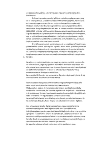 enloscablestelegráficossubmarinosparamejorarlascondicionesde la
transmisión.
En losprimerostiemposdel teléfono,notodosestabanconvencidos
de su valory utilidad.LapoderosaWesternUnionTelegraphCo.nointervino
enel negociogigantescoenciernes,porlocual se perdióenlosEstados
Unidosla oportunidadde unaintegraciónmásracional yeconómicade los
serviciosde telegrafíaytelefonía.En1880, el famosohumoristaMark Twain
(1835-1910) criticóal teléfono,diciendoque eracasi imposible escucharbien.
Algunosdecíanque supresenciaamenazabalosderechosde privacidad;otros,
que su utilizaciónperjudicaríalavaliosaycivilizadoracostumbre de escribir
cartas. Con el tiempo,el teléfonovariórutinascomunesde lavida,e incluso
jugóun papel decisivoenel ordenmundial.
El teléfono,comotodatecnología,puede serusadoparafinesdiversos;
para el amor o el odio,para la pazo laguerra.Adolf Hitler,que tantoprovecho
sacó de los mediosmasivosde comunicación,detuvoel desarrollotelefónico
de Alemaniaal imponerle altosimpuestos.JosefStalindecíaque nopodía
imaginarse unmayorinstrumentoparalacontrarrevoluciónylaconspiración.
3. La radio.
La radioesel medioelectrónicoconmayoraceptaciónmundial,comomedio
de comunicaciónjuegaunpapel muyimportante dentrode lasociedad.Por
ello,unade laspreocupacionesque sindudaalgunaocupaa losinvestigadores
de losfenómenossocialesesloque se refiere alostemasculturalesy
educativosdentrodel espacioradiofónico.
La necesidaddel hombre porcomunicarse dioorigenal descubrimientode las
diversasformasde comunicaciónadistancia.
Los nuevosestudiosydescubrimientostecnológicoshanpermitidoque la
radiollegue amás personas:laAmplitudylaFrecuencia
Moduladahan crecidode maneraconsiderable encuantoala cantidady
variedadde susemisoras,lossistemasdigitaleshandesplazadoalosacetatos
y dentrode poco tiempoalosdiscoscompactos,la transmisiónvíasatélite yla
radioen Internetsonalgunosde loscambiossustanciales.
La radiodifusiónhasidobeneficiadagraciasal procesoevolutivoincesante de
lastecnologíasde audio,hastallegara sus actualesinnovacionesdigitales.
Con lallegadade laradio digital,yaseael sistemaeuropeoolanorma
estadounidense,podríatraerrepercusionesenlaradiopersonal o
individualizadaennuestropaís,dadalaposibilidadtécnicade prestarservicios
agregadosenlosmismoscanalesde transmisión,lasconsecuenciasde los
cambiostecnológicosse hanreflejadoenprácticamentetodoslosaspectosde
la radio:desde losgruposque manejaneste mediode comunicaciónhastaen
la maneracomo escuchamoslosmensajesemitidos.
De aquellaradioque se hacía enlosaños veinte quedamuypoco.
 