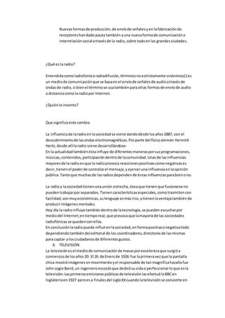 Nuevasformasde producción,de envíode señalesyenlafabricaciónde
receptoreshandadopauta tambiénauna nuevaformade comunicacióne
interrelaciónsocialatravésde la radio,sobre todoenlas grandesciudades.
¿Qué esla radio?
Entendidacomoradiofoníaoradiodifusión,términosnoestrictamente sinónimos)1es
un mediode comunicaciónque se basaenel envíode señalesde audioatravésde
ondasde radio,si bienel términose usatambiénparaotras formasde envíode audio
a distanciacomola radiopor Internet.
¿Quiénloinvento?
Que significoeste cambio
La influenciade laradioenlasociedadse viene dandodesde losaños1887, con el
descubrimientode lasondaselectromagnéticas.Porparte del físicoalemán Heinrich
Hertz,desde allílaradio viene desarrollándose-
En la actualidadtambiénéstainfluye de diferentesmanerasporsusprogramaciones,
músicas,contenidos,participacióndentrode lacomunidad.Unasde lasinfluencias
mayoresde la radioesque la radioprovoca reaccionespositivascomonegativases
decir,tienenel poderde controlarel mensaje,yejercerunainfluenciaenlaopinión
pública.Tantoque muchasde lasradiosdependende éstasinfluenciasparabienono.
La radioy lasociedadtienenunaunión estrecha, óseaque tienenque fusionarse no
puedentrabajarporseparados.Tienencaracterísticasespeciales,comotrasmitencon
facilidad,sonmuyeconómicas,sulenguaje esmásrico,ytienenlaventajatambiénde
producirimágenesmentales.
Hoy día la radioinfluye tambiéndentrode latecnología,se pueden escucharpor
mediodel Internet,entiemporeal,que provocaque lamayoríade las sociedades
radiofónicasse quedenconellos.
En conclusiónlaradiopuede influirenlasociedad,enformapositivaonegativatodo
dependiendotambiéndeleditorial de los coordinadores, directoresde lasmismas
para captar a losciudadanosde diferentesgustos.
4. TELEVISION
La televisiónesel mediode comunicaciónde masasporexcelenciaque surgióa
comienzosde losaños20. El 26 de Enerode 1926 fue laprimeravezque la pantalla
chica mostróimágenes enmovimientoyel responsable de tanmagnificahazañafue
JohnLogie Baird,un ingenieroescocésque dedicósuvidaa perfeccionarloque esla
televisión.Lasprimerasemisionespúblicasde televisiónlasefectuólaBBCen
Inglaterraen1927 peroesa finalesdel sigloXXcuandolatelevisiónse convierte en
 