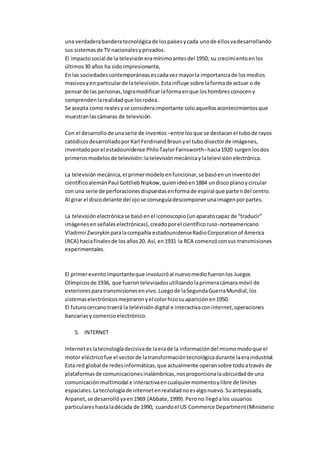 una verdaderabanderatecnológicade lospaísesycada unode ellosvadesarrollando
sus sistemasde TV nacionalesyprivados.
El impactosocial de la televisióneramínimoantesdel 1950; su crecimientoenlos
últimos30 años ha sidoimpresionante,
En las sociedadescontemporáneasescadavezmayorla importanciade losmedios
masivosyen particularde latelevisión.Estainfluye sobre laformade actuar o de
pensarde las personas,logramodificar laformaenque loshombresconoceny
comprendenlarealidadque losrodea.
Se acepta como realesyse consideraimportante soloaquellosacontecimientosque
muestranlascámaras de televisión.
Con el desarrollode unaserie de inventos –entre losque se destacanel tubode rayos
catódicosdesarrolladoporKarl FerdinandBraunyel tubodisectorde imágenes,
inventadoporel estadounidense PhiloTaylorFarnsworth–hacia1920 surgenlosdos
primerosmodelosde televisión:latelevisiónmecánicaylatelevisiónelectrónica.
La televisiónmecánica,el primermodeloenfuncionar,se basóenuninventodel
científicoalemánPaul GottliebNipkow,quienideóen1884 undisco planoycircular
con una serie de perforacionesdispuestasenformade espiral que partendel centro.
Al girar el discodelante del ojose conseguíadescomponerunaimagenporpartes.
La televisiónelectrónicase basóenel iconoscopio(unaparatocapaz de “traducir”
imágenesenseñaleselectrónicas),creadoporel científicoruso-norteamericano
VladimirZworykinparalacompañía estadounidenseRadioCorporationof America
(RCA) haciafinalesde losaños20. Así, en1931 la RCA comenzóconsus transmisiones
experimentales.
El primereventoimportanteque involucróal nuevomediofueronlos Juegos
Olímpicosde 1936, que fuerontelevisadosutilizandolaprimeracámaramóvil de
exterioresparatransmisionesenvivo.Luegode laSegundaGuerraMundial,los
sistemaselectrónicosmejoraronyel colorhizosuapariciónen1950.
El futurocercanotraerá la televisióndigital e interactivaconinternet,operaciones
bancariasy comercioelectrónico.
5. INTERNET
Interneteslatecnologíadecisivade laerade la informacióndel mismomodoque el
motor eléctricofue el vectorde latransformacióntecnológicadurante laeraindustrial.
Esta red global de redesinformáticas,que actualmente operansobre todoatravés de
plataformasde comunicacionesinalámbricas,nosproporcionalaubicuidadde una
comunicaciónmultimodal e interactivaencualquiermomentoylibre de límites
espaciales.Latecnologíade internetenrealidadnoesalgonuevo.Suantepasada,
Arpanet,se desarrollóyaen1969 (Abbate,1999).Perono llegóalos usuarios
particulareshastaladécada de 1990, cuandoel US Commerce Department(Ministerio
 