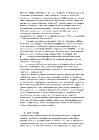 de Comerciode EstadosUnidos) liberalizósuusocomoarma militarpuessurgiócomo
respuestaala guerrafría entre EstadosUnidosy laU.S. Desde ese momentose
propagópor el mundoa una velocidadextraordinaria.En1996 se calculópor primera
vezel númerode usuariosde internet,conunresultadode 40 millones.Enesosaño
sale laprimeraversióndel Windowsde Microsoftyunode losserviciosque máséxito
ha tenidoenInternethasidolaWorldWide Web,peroexistenotrosserviciosque
formanparte de la web como:el envíode correoelectrónico,latransmisiónde
archivos,lasconversacionesenlínea, lamensajeríainstantáneaypresenciala
transmisiónde contenidoycomunicaciónmultimedia.
La expansiónde internetapartirde mediadosde ladécadade 1990 fue el resultadode
la combinaciónde tresfactoresprincipales:
• El descubrimientode latecnologíade laredde redes(WorldWide Web) por
Tim Berners-Leeysudisposiciónadistribuirel códigofuenteparaque fueramejorado
por lasaportacionesencódigoabiertode unacomunidadglobal de usuarios,en
consonanciaconla condiciónabiertade losprotocolosde internetTCP/IP.Laredsigue
funcionandobajoel mismoprincipiode códigoabiertoydosterciosde losservidores
de la weboperanenApache,unprograma de servidoresde códigoabierto.
• El cambioinstitucionalenlagestiónde internet,que lasitúabajoel poco
estrictocontrol de la comunidadglobal de internautas,laprivatizaypermite usos
comercialesycooperativos.
• Los cambiossignificativosenlaestructura,laculturayla conducta social:la
comunicaciónenredcomo formapredominante de organización,lamarcada
tendenciaal individualismoenel comportamientosocialylaculturade la autonomía
imperante enlasociedadred.
Durante las cuatro últimasdécadas,conlaapariciónde internetylascomunicaciones
inalámbricas, el procesode comunicaciónparatodalasociedadse fue desplazando
desde lacomunicaciónde masasal auto comunicaciónde masas.Ellosignificapasarde
un únicomensaje enviadode unoamuchos conmuy poca interactividadaun sistema
basadoen mensajesde muchosamuchos,multimodal,enel momentoescogidoycon
interactividadtotal,enel que losemisoressonreceptoresylosreceptores,emisores.
Además,ambostienenaccesoaunhipertextomultimodal enlaredque constituye el
núcleosiempre cambiantede losprocesosde comunicación.Yha favorecidoque la
comunicaciónse vuelvaenun procesode individualizaciónque nosignifica
aislamientoni,porsupuesto,el finde lacomunidadsinolasociabilidadse reconstruye
enforma de individualismoycomunidadenredatravésde labúsquedade personas
afines,enunprocesoque combinainteracciónvirtual (online) coninteracciónreal
(offline),ciberespacioconespaciofísicoylocal.
a) REDES SOCIALES
Surgióenlosaños 70 con la invencióndel correoelectrónicoperoenlasegunda
décadadel sigloXXIse consolida.Estasvancambiandonuestrarealidadsocial y
económica,másde lo que internetlohizopuestoque esunaformade interactuaren
maneradinámicacon unapersonao un grupode amigos,esunsistemaabiertopara
todoel públicoytodas lasedades.Enel caso de lasredessocialesde mayoréxito,
 