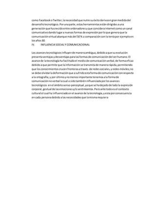como FacebookoTwitter,lanecesidadque nutre suéxitoderivaengranmedidadel
desarrollotecnológico.Porunaparte,estasherramientasestándirigidasauna
generaciónque hacrecidoentre ordenadoresyque considerainternetcomouncanal
comunicativodandolugara nuevasformasde expresiónporloque generaque la
comunicaciónvirtual abarque másdel 50 % a comparacióncon la teníapor ejemploen
losaños 60.
IV. INFLUENCIA SOCIALY COMUNICACIONAL
Los avancestecnológicosinfluyende maneraambigua,debidoaque suevolución
presentaventajasydesventajasparalasformasde comunicacióndel serhumano.El
avance de latecnologíaha facilitadoel mediode comunicaciónverbal,de formaeficaz
debidoaque permite que lainformaciónse transmitade manerarápida,permitiendo
que losconocimientoscrucenfronterasatravés de redessociales,yredesmóviles;no
se debe olvidarladeformaciónque asufridoestaformade comunicaciónconrespecto
a la ortografía; y por últimoynomenosimportante tenemosala formade
comunicaciónnoverbal lacual a sidotambiéninfluenciadaporlosavances
tecnológicos enel ámbitosenso-perceptual,yaque se hadejadode ladola expresión
corporal,gestual de lasemocionesy/osentimientos.Peroante todoesel contexto
cultural el cual ha influenciadoenel avance de latecnología,yesta porconsecuencia
encada personadebidoalasnecesidadesque lamismarequiera
 