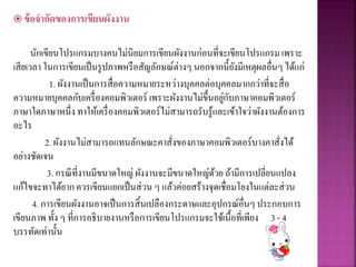  ข้อจากัดของการเขียนผังงาน
นักเขียนโปรแกรมบางคนไม่นิยมการเขียนผังงานก่อนที่จะเขียนโปรแกรมเพราะ
เสียเวลา ในการเขียนเป็นรูปภาพหรือสัญลักษณ์ต่างๆ นอกจากนี้ยังมีเหตุผลอื่นๆได้แก่
1. ผังงานเป็นการสื่อความหมายระหว่างบุคคลต่อบุคคลมากกว่าที่จะสื่อ
ความหมายบุคคลกับเครื่องคอมพิวเตอร์ เพราะผังงานไม่ขึ้นอยู่กับภาษาคอมพิวเตอร์
ภาษาใดภาษาหนึ่ง ทาให้เครื่องคอมพิวเตอร์ไม่สามารถรับรู้และเข้าใจว่าผังงานต้องการ
อะไร
2. ผังงานไม่สามารถแทนลักษณะคาสั่งของภาษาคอมพิวเตอร์บางคาสั่งได้
อย่างชัดเจน
3. กรณีที่งานมีขนาดใหญ่ ผังงานจะมีขนาดใหญ่ด้วย ถ้ามีการเปลี่ยนแปลง
แก้ไขจะทาได้ยากควรเขียนแยกเป็นส่วน ๆ แล้วค่อยสร้างจุดเชื่อมโยงในแต่ละส่วน
4. การเขียนผังงานอาจเป็นการสิ้นเปลืองกระดาษและอุปกรณ์อื่นๆประกอบการ
เขียนภาพ ทั้ง ๆ ที่การอธิบายงานหรือการเขียนโปรแกรมจะใช้เนื้อที่เพียง 3 - 4
บรรทัดเท่านั้น
 