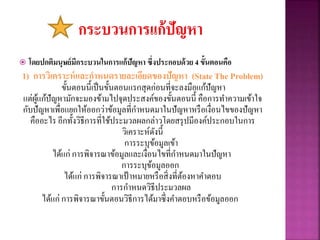  โดยปกติมนุษย์มีกระบวนในการแก้ปัญหา ซึ่งประกอบด้วย 4 ขั้นตอนคือ
1) การวิเคราะห์และกาหนดรายละเอียดของปัญหา (State The Problem)
ขั้นตอนนี้เป็นขั้นตอนแรกสุดก่อนที่จะลงมือแก้ปัญหา
แต่ผู้แก้ปัญหามักจะมองข้ามไปจุดประสงค์ของขั้นตอนนี้ คือการทาความเข้าใจ
กับปัญหาเพื่อแยกให้ออกว่าข้อมูลที่กาหนดมาในปัญหาหรือเงื่อนไขของปัญหา
คืออะไร อีกทั้งวิธีการที่ใช้ประมวลผลกล่าวโดยสรุปมีองค์ประกอบในการ
วิเคราะห์ดังนี้
การระบุข้อมูลเข้า
ได้แก่ การพิจารณาข้อมูลและเงื่อนไขที่กาหนดมาในปัญหา
การระบุข้อมูลออก
ได้แก่ การพิจารณาเป้าหมายหรือสิ่งที่ต้องหาคาตอบ
การกาหนดวิธีประมวลผล
ได้แก่ การพิจารณาขั้นตอนวิธีการได้มาซึ่งคาตอบหรือข้อมูลออก
 