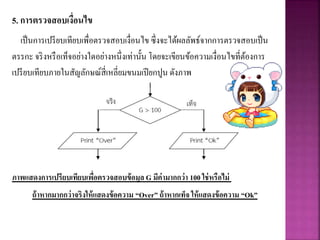 5. การตรวจสอบเงื่อนไข
เป็นการเปรียบเทียบเพื่อตรวจสอบเงื่อนไข ซึ่งจะได้ผลลัพธ์จากการตรวจสอบเป็น
ตรรกะ จริงหรือเท็จอย่างใดอย่างหนึ่งเท่านั้น โดยจะเขียนข้อความเงื่อนไขที่ต้องการ
เปรียบเทียบภายในสัญลักษณ์สี่เหลี่ยมขนมเปียกปูน ดังภาพ
ภาพแสดงการเปรียบเทียบเพื่อตรวจสอบข้อมูล G มีค่ามากกว่า 100 ใช่หรือไม่
ถ้าหากมากกว่าจริงให้แสดงข้อความ “Over” ถ้าหากเท็จ ให้แสดงข้อความ “Ok”
 