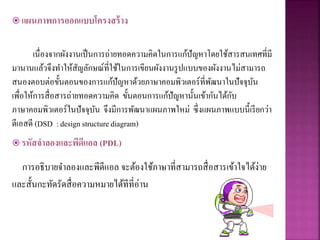  แผนภาพการออกแบบโครงสร้าง
เนื่องจากผังงานเป็นการถ่ายทอดความคิดในการแก้ปัญหาโดยใช้สารสนเทศที่มี
มานานแล้วจึงทาให้สัญลักษณ์ที่ใช้ในการเขียนผังงานรูปแบบของผังงานไม่สามารถ
สนองตอบต่อขั้นตอนของการแก้ปัญหาด้วยภาษาคอมพิวเตอร์ที่พัฒนาในปัจจุบัน
เพื่อให้การสื่อสารถ่ายทอดความคิด ขั้นตอนการแก้ปัญหานั้นเข้ากันได้กับ
ภาษาคอมพิวเตอร์ในปัจจุบัน จึงมีการพัฒนาแผนภาพใหม่ ซึ่งแผนภาพแบบนี้เรียกว่า
ดีเอสดี (DSD : design structurediagram)
 รหัสจาลองและพีดีแอล (PDL)
การอธิบายจาลองและพีดีแอล จะต้องใช้ภาษาที่สามารถสื่อสารเข้าใจได้ง่าย
และสั้นกะทัดรัดสื่อความหมายได้ทีที่อ่าน
 