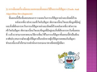 2) การเลือกเครื่องมือและออกแบบขั้นตอนวิธีในการแก้ปัญหา (Tools And
Algorithm Development)
ขั้นตอนนี้เป็นขั้นตอนของการวางแผนในการแก้ปัญหาอย่างละเอียดถี่ถ้วน
หลังจากที่เราทาความเข้าใจกับปัญหา พิจารณาเงื่อนไขและข้อมูลที่มีอยู่
และสิ่งที่ต้องการหาในการแก้ปัญหาอย่างละเอียดถี่ถ้วนหลังจากที่เราทาความ
เข้าใจกับปัญหา พิจารณาเงื่อนไขและข้อมูลที่มีอยู่และสิ่งที่ต้องการหาในขั้นตอน
ที่ 1แล้วเราสามารถคาดคะเนวิธีการที่จะใช้ในการแก้ปัญหาขั้นตอนนี้จาเป็นต้อง
อาศัยประสบการณ์ของผู้แก้ปัญหาเป็นหลักหากผู้แก้ปัญหาเคยพบกับปัญหา
ทานองนี้มาแล้วก็สามารถดาเนินการตามแนวทางที่เคยปฏิบัติมา
 