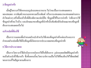 3.ข้อมูลนาเข้า
เมื่อผู้วิเคราะห์ได้ออกแบบรูปแบบของรายงาน ไม่ว่าจะเป็นการแสดงผลทาง
จอแสดงผล การพิมพ์รายงานออกทางเครื่องพิมพ์ หรือการแสดงผลงานแสดงผลผ่านทาง
ลาโพงต่างๆ เสร็จสิ้นแล้วสิ่งที่ต้องพิจารณาต่อก็คือ ข้อมูลที่ใช้ในการนาเข้า ว่าต้องการใช้
ข้อมูลนาเข้าอะไรบ้าง และลักษณะของข้อมูลที่นาเข้านั้นสัมพันธ์กับลักษณะของข้อมูลที่
ต้องการแสดงผลหรือไม่
4.ตัวแปลที่ต้องใช้
เป็นการวางแผนเพื่อกาหนดตัวแปรสาหรับใช้แทนข้อมูลนาเข้าแต่ละตัวและการ
กาหนดตัวแปลเพื่อใช้เก็บข้อมูลที่เกิดจากการประมวลผลของข้อมูลนาเข้า
5.วิธีการประมวลผล
เป็นการวิเคราะห์วิธีดาเนินการหลังจากได้สิ่งที่ต้องการ รูปแบบผลลัพธ์ข้อมูลนาเข้า
จนถึงตัวแปรที่ใช้มาแล้ว ซึ่งขั้นตอนนี้จะวิเคราะห์ความเป็นไปได้ที่จะต้องให้ได้ผลลัพธ์
ของการแก้ไขปัญหาตามต้องการ
 