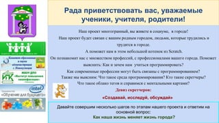 Рада приветствовать вас, уважаемые
ученики, учителя, родители!
Наш проект многогранный, вы живете в социуме, в городе!
Наш проект будет связан с вашим родным городом, людьми, которые трудились и
трудятся в городе.
А поможет нам в этом небольшой котенок из Scratch.
Он познакомит нас с множеством профессий, с профессионалами вашего города. Поможет
выяснить: Как и зачем нам учиться программировать?
Как современные профессии могут быть связаны с программированием?
Также мы выясним: Что такое среда программирования? Кто такие скретчеры?
Что такое облако тегов и справимся с ментальными картами?
Девиз скретчеров:
«Создавай, исследуй, обсуждай»
Давайте совершим несколько шагов по этапам нашего проекта и ответим на
основной вопрос:
Как наша жизнь меняет жизнь города?
 