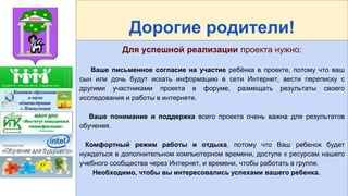 Дорогие родители!
Для успешной реализации проекта нужно:
Ваше письменное согласие на участие ребёнка в проекте, потому что ваш
сын или дочь будут искать информацию в сети Интернет, вести переписку с
другими участниками проекта в форуме, размещать результаты своего
исследования и работы в интернете.
Ваше понимание и поддержка всего проекта очень важна для результатов
обучения.
Комфортный режим работы и отдыха, потому что Ваш ребенок будет
нуждаться в дополнительном компьютерном времени, доступе к ресурсам нашего
учебного сообщества через Интернет, и времени, чтобы работать в группе.
Необходимо, чтобы вы интересовались успехами вашего ребенка.
 
