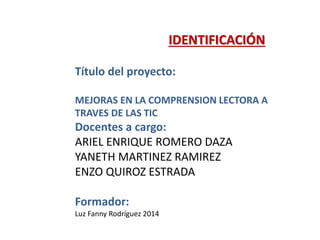 IDENTIFICACIÓN
Título del proyecto:
MEJORAS EN LA COMPRENSION LECTORA A
TRAVES DE LAS TIC
Docentes a cargo:
ARIEL ENRIQUE ROMERO DAZA
YANETH MARTINEZ RAMIREZ
ENZO QUIROZ ESTRADA
Formador:
Luz Fanny Rodríguez 2014
 