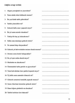 1- Akşam yemeğinde ne yiyeceksin?
2- Yarın sabah erken kalkacak mısınız?
3- Bu yaz kimle tatile gideceksin?
4- Tatilde yüzecekler mi?
5- Gelecek hafta smav yapacak mıyız?
6- İki yıl sonra nerede olacaksın?
7- Türkiye'de kaç ay kalacaksınız?
8- Hafta sonu sinemaya gidecek misin?
9- Ne zaman kitap okuyacaksın?
10- Gelecek yıl üniversiteden mezun olacak mısınız?
11- Dersten sonra kimle buluşacaklar?
12- Bu yıl spor araba alacak mıyız?
13- Marketten ne alacaksınız?
14- Önümüzdeki hafta partide ne giyeceksin?
15- Yarın kahvaltıdan önce parkta koşacak mıyız?
16- Üç hafta sonra annenler dönecek mi?
17- Gelecek cumartesi temizlik yapacak mısınız?
18- Sezen Aksu'nun konserine gidecek misin?
19- Bana doğum günümde ne alacaksın?
20- Tatilde kedinize kim bakacak?
Lütfen cevap veriniz
 