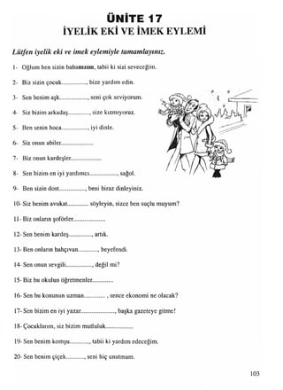 ÜNİTE 17
İYELİK EKİ VE İMEK EYLEMİ
Lütfen iyelik eki ve intek eylemiyle tamamlayınız.
1- Oğlum ben sizin babanızım, tabii ki sizi seveceğim.
2- Biz sizin çocuk............... . bize yardım edin.
3- Sen benim aşk................... seni çok seviyorum.
4- Siz bizim arkadaş............. . size kızmıyoruz.
5- Ben senin hoca................., iyi dinle.
6- Siz onun abiler.....................
7- Biz onun kardeşler....................
8- Sen bizim en iyi yardımcı................... sağol.
9- Ben sizin dost.................. beni biraz dinleyiniz.
10-Siz benim avukat............ söyleyin, sizce ben suçlu muyum?
İl - Biz onların şoförler.....................
12-Sen benim kardeş.............. . artık.
13- Ben onlann bahçıvan , beyefendi.
14-Sen onun sevgili.................. değil mi?
15- Biz bu okulun öğretmenler.............
16- Sen bu konunun uzman............. .. sence ekonomi ne olacak?
17- Sen bizim en iyi yazar........................ başkagazeteye gitme!
18-Çocuklarım, siz bizim mutluluk..................
19- Sen benim komşu..........., tabii ki yardım edeceğim.
20-Sen benim çiçek seni hiç unutmam.
 