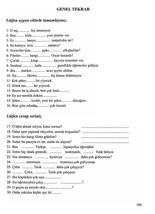 GENEL TEKRAR
1 -0 saç............. hiç taramıyor.
2- Ben............ kafa.................yeni planlar var.
3- Ev..............banyo.....................temizledin mi?
4- Bu konuyu kim.................anlattın?
5- Seyirciler kim şarkı.................alkışladılar?
6- Filmler............hangi..............Oscar kazandı?
7- Çocuk............ kitap.................... hayvan resimleri var.
8- İbrahim'.............. kafe.....................genellikle öğrenciler gidiyor.
9- Biz market.................. ucuz şeyler aldılar.
10- Siz............. fikirler.............. hiç kimse dinlemiyor.
11- Kek şeker.......... bir yiyecek.
12- Börek tuz.............. bir yiyecek.
13- Bence bu iş olacak, ben çok ümit............
14- En zor meslek doktor.................
15- Şeker. kırıldı, yeni bir şeker alacağım.
16- Bize göre arkadaş çok önemli.
Lütfen cevap veriniz.
17- O bilet almak istiyor, kime sorsun? ........................................
18- Onlar spor yapmak istiyorlar, nerede koşsunlar? ......................................
19- Sence biz hangi filme gidelim? ........................................
20- Sence bu parayla ev mi, araba mı alayım? .......................................
21- Ben .............. Türkçe, İspanyolca öğrendim.
22- Selim hiç okula gitmedi; ............. matematik, fizik biliyor.
23- Sen sinemaya .............., tiyatroya ................. daha çok gidiyorsun?
24- .............. sinemaya, tiyatroya çok gidiyorum.
25- Çetin .......... , Tarık dahaçokçalışıyor?
26- ............ Çetin, Tarık çok çalışıyor.
27- Biz küçükken çok uyu....................
28- Siz öğrenciyken çalış................................................?
29- O geçen ay nerede otur................................ ?
30- Onlar eskiden hiçbir şey bil...........
Lütfen uygun eklerle tamamlayınız.
105
 