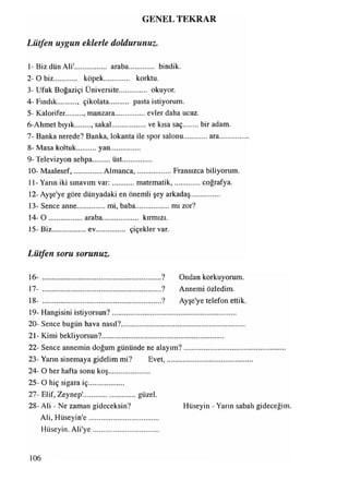GENEL TEKRAR
1-Biz dün Ali'................. araba............... bindik.
2- O biz köpek............. korktu.
3- Ufuk Boğaziçi Üniversite................ okuyor.
4- Fındık , çikolata pasta istiyorum.
5- Kalorifer. , manzara.................evler daha ucuz.
6-Ahmet bıyık , sakal................... ve kısa saç bir adam.
7- Banka nerede? Banka, lokanta ile spor salonu ara................
8- Masa koltuk yan................
9- Televizyon sehpa.........üst.................
10- Maalesef,.............. Almanca,.....................Fransızca biliyorum.
11- Yarın iki sınavım var:............matematik,............... coğrafya.
12- Ayşe'ye göre dünyadaki en önemli şey arkadaş...............
13- Sence anne................mi, baba................... mı zor?
14-0 ..................araba.................... kırmızı.
15- Biz..................ev................. çiçekler var.
Lütfen soru sorunuz.
16- .................................................................? Ondan korkuyorum.
17- .................................................................? Annemi özledim.
18- .................................................................? Ayşe'ye telefon ettik.
19- Hangisini istiyorsun?...................................................................
20- Sence bugün hava nasıl?...................................................................
21- Kimi bekliyorsun?..................................................................
22- Sence annemin doğum gününde ne alayım?.......................................................
23- Yarın sinemaya gidelim mi? Evet,.......................... ..................
24- O her hafta sonu koş......................
25- O hiç sigara iç...................
27- Elif, Zeynep'............................. güzel.
28- Ali - Ne zaman gideceksin? Hüseyin - Yarın sabah gideceğim.
Ali, Hüseyin'e......................................
Hüseyin. Ali'ye...................................
Lütfen uygun eklerle doldurunuz.
106
 