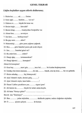 GENEL TEKRAR
Lütfen boşlukları uygun eklerle doldurunuz.
1- Bizim kız........... ad Emine.
2- Sizin oğul...........bisiklet........... var mı?
3- Onlann ev.............büyük bir teras var.
4- Benim kağıt..............kim aldı?
5- Benim kitap............... Antalya'dan fotoğraflar var.
6-Ahmet ben................sevmiyor.
7- Sen kim korkuyorsun?
8- Bu çayı nere............ aldın?
9- Meteoroloji göre yarın yağmur yağacak.
10- Ben göre İstanbul yazın çok sıcak oluyor.
m
11- Sen İstanbul güzel mi?
12- Bu ceket kim.............ceketi?
13- Hangi ağaç tırmanacaksın?
14- Hangi öğrenci.............konuştun?
Ahmet ile konuştum!
15- Kısa boy..............., mavi göz.............., ince bel.............bir kızdan hoşlanıyorum.
16- Emlakçı bizi deniz manzara , iki oda...............küçük, ama üç teras........bir eve götürdü.
17- Bizim arkadaş...............hiç bitmeyecek!
18- Ayla! Ahmet'e söyle, dersini çalış...............!
19-Ayla! Ahmet'e söyle, beni bekle
20- Haşan! Lütfen çocukların yan sigara içme!
21- Ali benim ön.................büyük bir tabak salata koydu.
22- Ali bana "Nereye gittin?"..........................................
Ben de ona "Sinemaya!"
23- B en................yalan söyledim,..................dedikodu yaptım; sadece doğruları söyledim.
24- O piyano çalıyor, ............ de keman.
107
 