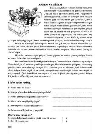 ANNEM VE NİNEM
Ben, annem, babam ve ninem birlikte oturuyoruz.
Benim ninem çok iyi sempatik ve gözlüklü bir hanım.
O ne kısa boylu, ne de uzun boylu. Ben 13 yaşındayım
ve okula gidiyorum. Ninem her sabah çok erken kalkıyor.
Ninem'e göre erken kalkmak çok faydalıdır. Çünkü o
zaman işler daha çabuk bitiyor ve akşam bize daha çok
zaman kalıyor. Ninem babamı çok seviyor. Çünkü babam
ninemin ilk çocuğu. Ninem Pazar günleri parka gidiyor.
Bazen ben de onunla birlikte gidiyorum. O parkta bir
banka oturuyor ve örgü örüyor. Her zaman bana "Kuş
seslerini dinliyorum" diyor. Hafta içi ninem evden
çıkmıyor. O hep iş yapıyor. Bazen mutfakta yemek pişiriyor, bazen balkonda çamaşır asıyor.
Annem ve ninem çok iyi anlaşıyor. Annem onu çok seviyor. Annem nineme her şeyi
soruyor. Her zaman makasın yerini, babamın kravatını ve gömleğini soruyor. Ninem hem sakin,
hem sabırlıdır. Ara sıra annem sinirleniyor, ninem onunla konuşuyor, "Merak etme! Her şey iyi
olacak" diyor.
Akşamları babam eve geç geliyor. Yemek yiyoruz ve o televizyon seyrediyor. Annem
ve ninem de beraber sohbet ediyorlar.
Ara sıra ninem hepimize eski günleri anlatıyor. O zaman babam televizyon seyretmiyor.
Ninemi dinliyor. O babamın çocukluğunu anlatıyor. Hepimiz buna çok gülüyoruz. Annem çay
getiriyor, sonra babam her şeyi anlatıyor. Eski komşuları, yeni arkadaşlarını, işini. Babam emekli
olmak istiyor. Sonra küçük bir ev alacak. Ama şehir merkezinde değil. Babam sonra küçük bir
atölye açacak. Çünkü o eskiden marangozdu. O emekliliğinde marangozluk yapmak istiyor.
Küçük dekoratif mobilyalar yapacak ve satacak.
Lütfen cevap veriniz.
1- Ninesi nasıl bir insan?
2- Nine'ye göre erken kalkmak niçin faydalıdır? ......
3- Ninesi pazar günleri parkta neler yapıyor? ......
4- Ninesi evde hangi işleri yapıyor? ......
5- Bazı akşamlar nine neler anlatıyor? ......
6- Babası emekliliğinde ne iş yapacak? ......
Doğru mu, yanlış mı?
7- Ninem babamı çok seviyor, çünkü onun ilk kızıdır.
8- Ben 13 yaşındayım.
( )
( )
108
 