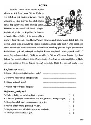 BOBBY
Merhaba, benim adım Bobby. Bizim
ailemiz beş kişi. Anne, baba, Gülcan, Kadir ve
ben. Ailede en çok Kadir'i seviyorum. Çünkü
yemeğimi her gün o getiriyor. Her sabah onunla
parkta top oynuyoruz. Park evimize yakın.
Sabahları bu park oldukça kalabalık oluyor.
Kadir'in arkadaşları da köpekleriyle beraber
geliyorlar. Bazen Kadir, küçük topu uzaklara
atıyor ve bana "Git, getir onu, Bobby!" diyor. Ben bunu pek sevmiyorum. Fakat Kadir çok
seviyor. Çünkü sonra arkadaşlarına "Bakın, benim köpeğim ne kadar akıllı!" diyor. Bunun için
ben de her sabah bu oyunu oynuyorum. Fakat Gülcan bana karşı çok sert. Bugün parktan sonra
Kadir'le ikimiz çok kirli, fakat çok mutluyduk. Hemen eve girmek, banyo yapmak istedik. O
zaman Gülcan bize çok kızdı. Çünkü yerleri kirlettik. Gülcan "Çık dışarı, Bobby!" diye bana
bağırdı. Ben hemen kulübeme gittim. Çok üzgündüm. Ancak yarım saat sonra Gülcan ve Kadir
yemeğimi getirdiler. Gülcan başımı okşadı, benden özür diledi. Hepimiz çok mutlu olduk.
Lütfen cevap veriniz.
1- Bobby, ailede en çok kimi seviyor, niçin? ....................................................................
2- Bobby ve Kadir parkta ne yapıyorlar? .....................................................................
3- Gülcan niçin çok kızdı? .....................................................................
4- Gülcan ve Bobby nasıl barıştılar? .....................................................................
Doğru mu, yanlış mı?
5- Kadir ve Bobby her sabah parkta top oynuyor. ( )
6- Kadir her gün küçük topu uzaklara atıp "Git, getir onu, Bobby!" diyor. ( )
7- Bobby her sabah bu oyunu oynamayı çok seviyor. ( )
8- Gülcan Bobby'e karşı genellikle çok sert. ( )
9- Bugün parktan sonra Kadir'le Bobby çok mutluydu. ( )
10- Bobby hemen kulübesine gitti. ( )
109
 