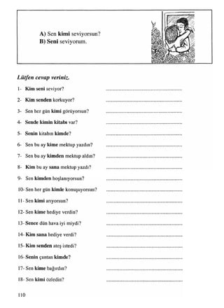 A) Sen kimi seviyorsun?
B) Seni seviyorum.
Lütfen cevap veriniz.
/
1- Kim seni seviyor?
2- Kim senden korkuyor?
3- Sen her gün kimi görüyorsun?
4- Sende kimin kitabı var?
5- Senin kitabın kimde?
6- Sen bu ay kime mektup yazdın?
7- Sen bu ay kimden mektup aldın?
8- Kim bu ay sana mektup yazdı?
9- Sen kimden hoşlanıyorsun?
10- Sen her gün kimle konuşuyorsun?
11- Sen kimi arıyorsun?
12- Sen kime hediye verdin?
13- Sence dün hava iyi miydi?
14- Kim sana hediye verdi?
15- Kim senden ateş istedi?
16- Senin çantan kimde?
17- Sen kime bağırdın?
18- Sen kimi özledin?
10
 