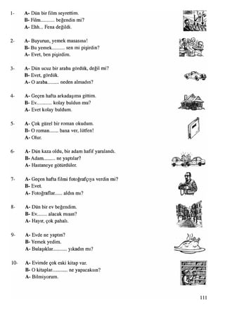 1-
2-
3-
4-
5-
6-
7-
8-
9-
10-
A- Dün bir film seyrettim.
B- Film beğendin mi?
A- Ehh... Fena değildi.
A- Buyurun, yemek masasına!
B- Bu yemek............sen mi pişirdin?
A- Evet, ben pişirdim.
A- Dün ucuz bir araba gördük, değil mi?
B- Evet, gördük.
A- O araba neden almadın?
A- Geçen hafta arkadaşıma gittim.
B- Ev kolay buldun mu?
A- Evet kolay buldum.
A- Çok güzel bir roman okudum.
B- O roman bana ver, lütfen!
A- Olur.
A- Dün kaza oldu, bir adam hafif yaralandı.
B- Adam...........ne yaptılar?
A- Hastaneye götürdüler.
A- Geçen hafta filmi fotoğrafçıya verdin mi?
B- Evet.
A- Fotoğraflar. aldın mı?
A- Dün bir ev beğendim.
B- Ev alacak mısın?
A- Hayır, çok pahalı.
A- Evde ne yaptın?
B- Yemek yedim.
A- Bulaşıklar........... yıkadın mı?
A- Evimde çok eski kitap var.
B- O kitaplar............ne yapacaksın?
A- Bilmiyorum.
111
 