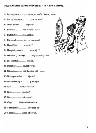 1- Ben saçlarım................... hep aynı kuaföre kestiriyorum.
2- Sen bu ayakkabı.................yeni mi aldın?
3- Onun fikirler............ beğendim.
4- Bu masa............. kim kirletti böyle?
5- Bu fotoğraf..........ben çektim.
6- Bu yemek.............seviyor musunuz?
7- Hangi film........... seyrettin?
8- Hangi alıştırmalar.............yapacağız?
9- Galatasaray Türkiye'.......... dünyaya tanıtıyordu.
10- Biz İstanbul'................özledik.
11- Boğaziçi'..............seyrediyoruz.
12- Bütün işler. bitirdim, ben gidiyorum.
13- Bütün gramerler........... öğrendik.
14- Bütün arkadaşlar...............göreceğim.
15- Kim.................bekliyorsunuz?
16- Kim...................aradınız?
17- Ne......................istiyorsun?
18- Özge' bütün ailesi seviyor.
19- Sultanahmet'.............. gördünüz mü?
20- Şu kitap almak istiyorum.
Lütfen belirtme durum eklerini (-1/-i -u /-ü) kullanınız.
 