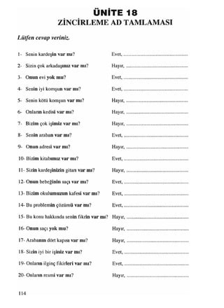 ÜNİTE 18
ZİNCİRLEME AD TAMLAMASI
Lütfen cevap veriniz.
1- Senin kardeşin var mı? Evet,......................................................
2- Sizin çok arkadaşınız var mı? Hayır,....................................................
3- Onun evi yok mu? Evet,......................................................
4- Senin iyi komşun var mı? Evet,......................................................
5- Senin kötü komşun var mı? Hayır,....................................................
6- Onlann kedisi var mı? Hayır,.............................................. .....
7- Bizim çok işimiz var mı? H ayır,....................................................
8- Senin araban var mı? Evet,......................................................
9- Onun adresi var mı? Hayır,....................................................
10- Bizim kitabımız var mı? Evet,......................................................
11- Sizin kardeşinizin gitarı var mı? Hayır,....................................................
12- Onun bebeğinin saçı var mı? Evet,......................................................
13- Bizim okulumuzun kafesi var mı? Evet,......................................................
14- Bu problemin çözümü var mı? Evet,......................................................
15- Bu konu hakkında senin fikrin var mı? Hayır,....................................................
16- Onun saçı yok mu? Hayır,....................................................
17- Arabanın dört kapısı var mı? Hayır, ....................................................
18- Sizin iyi bir işiniz var mı? Evet,......................................................
19- Onların ilginç fikirleri var mı? Evet........................................................
20- Onların resmi var mı? Hayır,....................................................
114
 