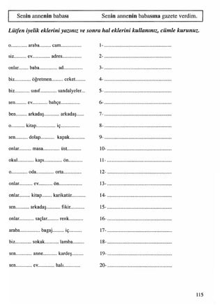 Senin annenin babası Senin annenin babasına gazete verdim.
Lütfen iyelik eklerini yazınız ve sonra hal eklerini kullanınız, cümle kurunuz.
0.......... ... araba......... cam................ 1-.........................................................
siz...... ... ev............... adres............... 2 -.........................................................
onlar.... .... baba..............ad................. 3 -.........................................................
biz...... ..... öğretmen.......... ceket......... 4 -.........................................................
biz...... .... sınıf....... ...... sandalyeler... 5 -.........................................................
sen ... ev............ bahçe............... 6 -.........................................................
ben..... ... arkadaş... ......... arkadaş...... 7 -.........................................................
0......... ,. kitap......... .........İÇ........................... 8 -.........................................................
sen..... .... dolap.......... kapak............ 9 -.........................................................
onlar...,......masa.... .........üst............. 10-......................................................
okul .........kapı...
•■
...........on............. 11-......................................................
0......... .... oda..............orta................ 12-......................................................
onlar... ....... ev.........
•«
... on................... 13-......................................................
onlar... .....kitap...... ... karikatür........... 14-......................................................
sen..... .... arkadaş.. ..........fikir............ 15-......................................................
onlar............saçlar. ........renk............. 16-......................................................
araba.................bagaj.......... iç............ 17-......................................................
biz..... ...... sokak... ........lamba.......... 18-......................................................
sen..... ...... anne.... .......kardeş.......... 19-......................................................
sen..... .......ev......... .... halı............... 20-......................................................
115
 