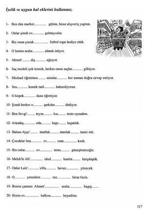 1- Ben dün market............. gittim, biraz alışveriş yaptım.
2- Onlar şimdi ev..............gelmiyorlar.
3- Biz onun çocuk................. futbol topu hediye ettik.
4- O benim araba..............almak istiyor.
5- Ahmet' diş ağrıyor.
6- Saç modeli çok komik, herkes onun saçlar. gülüyor.
7- Michael öğretmen sorular. her zaman doğru cevap veriyor.
8- Sen komik tatil.... bahsediyoruz.
9- O köpek............. dans öğretiyor.
10- Şimdi herkes o. şarkılar. dinliyor.
11- Ben Sevgi' teyze kız tenis oynadım.
12- Arkadaş..............oda kapı..........kapattık.
13- Babası Ayşe' mutfak musluk tamir etti.
14- Çocuklar ben ev cam.................kırdı.
15- Biz onlar. ev.............. teras güneşleneceğiz.
16-Melek'leAli'............... okul............ kantin......... karşılaştık.
17- Onlar Lale' villa havuz................ yüzecek.
18-0........... yemekler............. tuz............... biraz fazla.
19- Benim çantam Ahmet'................. araba............... bagaj.......
20- Bizim ev................ balkon............ boyadılar.
İyelik ve uygun hal eklerini kullanınız.
i
117
 