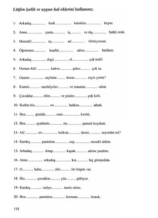 1- Arkadaş................. kedi..................... kulaklar.................. beyaz.
2- Anne.................. çanta............... iç.......... ve dış................ farklı renk.
3- Mustafa'............... eş................. ad............. bilmiyorum.
4- Öğretmen............. kuaför.................. adres................. buldum.
5- Arkadaş...................dişçi................. el.................. çok hafif.
6- Osman Abi'.................kahve..............şeker. çok az.
7- Gazete.................. sayfalar..........kenar................. niçin yırtık?
8- Kantin sandalyeler. ve masalar................rahat.
9- Çocuklar. eller. ve yüzler................çok kirli.
10- Kedim biz..................ev..................balkon............... atladı.
11- Ben gözlük cam..................... kırıldı.
12- Ben ayakkabı................ön...................pamuk koydum.
13- Ali'...............ev.....................balkon...............deniz............... seyrettin mi?
14- Kardeş pantolon.................cep..................mendil aldım.
15- Arkadaş................kitap................kapak............. adımı yazdım.
16- Anne...................arkadaş................... kız...............hiç görmedim.
17- O baba................ofis............bir köpek var.
18- Biz.............. çocuklar............yüz........... gülüyor.
19- Kardeş radyo tamir ettim.
20- Ben................pantolon................fermuar...............bozuk.
Lütfen iyelik ve uygun hal eklerini kullanınız.
118
 