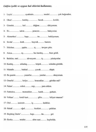1- Leyla'......................... ayakkabı................... model...................çok beğendim.
2- Okan'....................kardeş................... bacak....................kırıldı.
3- Gömlek................ kol..............düğme................. dikiyorum.
4- Ev....................salon...............pencere................. bakıyoruz.
5- Akmerkez'............... kapı................. ön................bekliyorum.
6- Sevda'.............. kedi..............kuyruk bastım.
7- Sihirbaz...............şapka............ iç............tavşan çıktı.
8- Amca..................eş...................kız kardeş bize geldi.
9- Balıklar, otel.................akvaryum.........iç...............yüzüyorlar.
10- Kardeş arkadaş.................köpek............. sokakta gördük.
11- Mahalle.............. bakkal............... çocuk.................düştü.
12- Bu gazete................ yazarlar...............yazılar. okuyorum.
13- Ornella'.................kolye............ boncuklar........... gördün mü?
14- Nalan'...............ceket........... cep..............para aldım.
15- Futbolcu...............motosiklet........... lastik............ patladı.
16- Volkan' kredi kart...................şifre..............biliyor musun?
17- Otel asansör iç..................kaldılar.
18- Haluk'............... oğul...................bisiklet................çaldılar.
19- Beşiktaş iskele’.................kapı ön gel.
20- Banka müdür. altın saat kayboldu.
Lütfen iyelik ve uygun hal eklerini kullanınız.
119
 