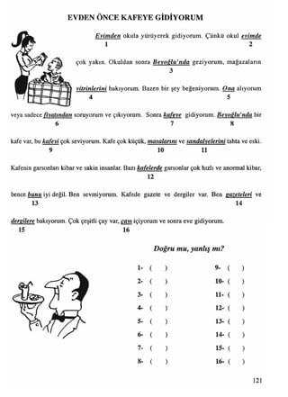 EVDEN ÖNCE KAFEYE GİDİYORUM
E v im d e n okula yürüyerek gidiyorum. Çünkü okul e vim d e
1 2
çok yakın. Okuldan sonra B e y o ğ lu ^ n d a geziyorum, mağazaların
3
v itr in le r in i bakıyorum. Bazen bir şey beğeniyorum. O n a alıyorum
4 5
veya sadece ^ y a tın d a n soruyorum ve çıkıyorum. Sonra k a fe ye gidiyorum. B e yo ğ lu ^ n d a bir
6 7 8
kafe var, bu k a fe v i çok seviyorum. Kafe çok küçük, m a ş a la n m ve s a n d a ly e le rin i tahta ve eski.
9 10 11
Kafenin garsonları kibar ve sakin insanlar. Bazı k ü fe le rd e garsonlar çok hızlı ve anormal kibar,
12
bence b u n u iyi değil. Ben sevmiyorum. Kafede gazete ve dergiler var. Ben g a z e te le ri ve
13 14
d e rg ile re bakıyorum. Çok çeşitli çay var, ç a y ı içiyorum ve sonra eve gidiyorum.
15 16
Doğru mu, yanlış mı?
1-
2-
3-
4-
5-
6-
7-
8
9-
10-
11-
12-
13-
14-
15-
16-
121
 