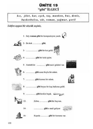 UNITE 19
“gibi” İLGECİ
kız, j i l e t , kar, eşek, taş, manken, buz, deniz,
b a s k e t b o l c u , süt, roman, y a ğ mur , g o r i l
Lütfen uygun bir sözcük seçiniz.
1- July roman gibi bir kompozisyon yazdı.
o , t .
• ü * c »VN/%r ^
** O
2- Bu kek gibi.
3- .........................gibi bir kız geldi.
4- ................... gibi bir kola içtim.
5- Atatürk'ün ............... gibi mavi gözleri var.
6- .................. gibi uzun boylu bir adam.
7- .................. gibi kurnaz bir adam.
8- ......................gibi beyaz bir kuş balkona geldi.
9- gibi keskin bıçak.
12- Zebra.................gibi bir hayvan.
14-
16-
gibi e-mail geliyor
Kapıda................gibi bir koruma var.
122
 