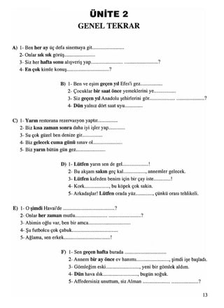 ÜNİTE 2
GENEL TEKRAR
A) 1- Ben her ay üç defa sinemaya git
2- Onlar sık sık görüş.......................
3- Siz her hafta sonu alışveriş yap.........................................................?
4- En çok kimle konuş....................................?
B) 1- Ben ve eşim geçen yıl Efes'i gez..........
2- Çocuklar bir saat önce yemeklerini ye
3- Siz geçen yıl Anadolu şehirlerini gör....
4- Dün yalnız dört saat uyu..............
C) 1- Yarın restorana rezervasyon yaptır.........
2- Biz kısa zaman sonra daha iyi işler yap
3- Su çok güzel ben denize gir................
4- Biz gelecek cuma günü sınav ol............
5- Biz yarın bütün gün gez........................
D) 1- Lütfen yarın sen de gel......................!
2- Bu akşam sakın geç kal.................. , annemler gelecek.
3- Lütfen kafeden benim için bir çay iste............. !
4- Kork.................... , bu köpek çok sakin.
5- Arkadaşlar! Lütfen orada yüz çünkü orası tehlikeli.
E) 1- O şimdi Havai'de............................................?
2- Onlar her zaman mutlu....................................................... ?
3- Abimin oğlu var, ben bir amca...................................
4- Şu futbolcu çok çabuk.......................................
5- Ağlama, sen erkek
F) 1- Sen geçen hafta burada...................................
2- Annem bir ay önce ev hanımı........................... , şimdi işe başladı.
3- Gömleğim eski............................, yeni bir gömlek aldım.
4- Dün hava ılık............................., bugün soğuk.
5 - Affedersiniz unuttum, siz Alm an...............................................?
13
 