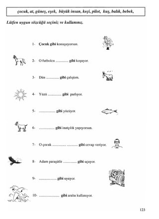 çocuk, at, güneş, eşek, büyük insan, keçi, pilot, kuş, balık, bebek,
Lütfen uygun sözcüğü seçiniz ve kullanınız.
1- Çocuk gibi konuşuyorsun.
2- O futbolcu................gibi koşuyor.
3- D ün................gibi çalıştım.
S
4- Y üzü.................gibi parlıyor.
5- gibi yüzüyor.
6- gibi inatçılık yapıyorsun.
7- O çocuk...............................gibi cevap veriyor.
8- Adam paraşütle.................gibi uçuyor,
9- gibi uyuyor.
10- gibi araba kullanıyor.
123
 