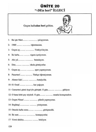 UNITE 20
“-DEn beri” İLGECİ
1- Bu işte Mart............................. çalışıyorum.
2- 1988'............................ öğretmenim.
3- Geçen ay.............................Türkiye'deyim.
4- İki hafta......................sigara içmiyorum.
5- Altı yıl............................. buradayım.
6- Dün............................ okula gitmiyorlar.
7- Geçen ay............................. spor yapmıyorum.
8- Pazartesi'.........................Türkçe öğreniyorum.
9- Ahmet Salı'............................Antalya'da.
10- 01 Ocak'..........................kar yağıyor.
11- Cumartesi günü Ayşe'yle görüştü. O gün............................. gülüyor.
12- O bana kötü şey söyledi. O gün..........................onunla konuşmadım
13- Geçen Nisan'............................ piknik yapmıyoruz.
14- Beşiktaş'..................................yürüyorum.
15- Onunla hafta sonu............................. görüşmedik.
16- iki saat..................................konuşuyorlar.
17- Yirmi dakika..............................bekliyor.
 