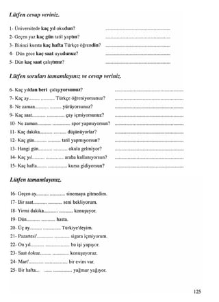 Lütfen cevap veriniz.
1- Üniversitede kaç yıl okudun?
2- Geçen yaz kaç gün tatil yaptın?
3- Birinci kursta kaç hafta Türkçe öğrendin?
4- Dün gece kaç saat uyudunuz?
5- Dün kaç saat çalıştınız?
Lütfen sorulan tamamlayınız ve cevap veriniz
6- Kaç yıldan beri çalışıyorsunuz?
7- Kaç ay......................Türkçe öğreniyorsunuz?
8- Ne zaman...................... yürüyorsunuz?
9- Kaç saat........................... çay içmiyorsunuz?
10- Ne zaman.............................spor yapmıyorsun?
11- Kaç dakika........................düşünüyorlar?
12- Kaç gün......................tatil yapmıyorsun?
13- Hangi gün..........................okula gelmiyor?
14- Kaç yıl.......................... araba kullanıyorsun?
15- Kaç hafta...........................kursa gidiyorsun?
Lütfen tamamlayınız.
16- Geçen ay..........................sinemaya gitmedim.
17- Bir saat........................seni bekliyorum.
18- Yirmi dakika..........................konuşuyor.
19- Dün........................hasta.
20- Uç ay Türkiye'deyim.
21- Pazartesi , sigara içmiyorum.
. bu işi yapıyor,
konuşuyoruz,
bir evim var.
22- On yıl........
23- Saat dokuz
24- Mart'
25- Bir hafta yağmur yağıyor.
 
