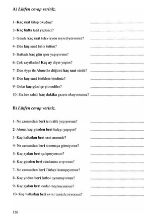 A) Lütfen cevap veriniz.
1- Kaç saat kitap okudun?
2- Kaç hafta tatil yaptınız?
3- Günde kaç saat televizyon seyrediyorsunuz?
4- Dün kaç saat balık tuttun?
5- Haftada kaç gün spor yapıyorsun?
6- Çok zayıfladın! Kaç ay diyet yaptın?
7- Dün Ayşe ile Ahmet'in düğünü kaç saat sürdü?
8- Dün kaç saat bisiklete bindiniz?
9- Onlar kaç gün işe gitmediler?
10- Siz her sabah kaç dakika gazete okuyorsunuz?
B) Lütfen cevap veriniz.
1- Ne zamandan beri temizlik yapıyorsun?
2- Ahmet kaç günden beri balayı yapıyor?
3- Kaç haftadan beri seni aramadı?
4- Ne zamandan beri sinemaya gitmiyoruz?
5- Kaç aydan beri çalışmıyorsun?
6- Kaç günden beri cüzdanını arıyorsun?
7- Ne zamandan beri Türkçe konuşuyorsun?
8- Kaç yıldan beri futbol oynamıyorsun?
9- Kaç aydan beri ondan hoşlanıyorsun?
10- Kaç haftadan beri evini temizlemiyorsun?
126
 