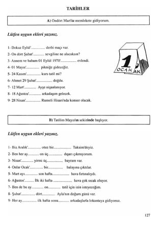 TARİHLER
A) Ondört Mart'ta memlekete gidiyorum.
Lütfen uygun ekleri yazınız.
1- Dokuz Eylül'............... derbi maçı var.
2- On dört Şubat' sevgiline ne alacaksın?
3-Annem ve babam 01 Eylül 1970'................... evlendi.
4-01 Mayıs'.............. pikniğe gideceğiz.
5- 24 Kasım'................kurs tatil mi?
6 -Ahmet 29 Şubat'................... doğdu.
7- 12 Mart'.............. Ayşenişanlanıyor.
8- 18 Ağustos'.............arkadaşım gelecek.
9- 28 Nisan'.................Rumeli Hisarı'nda konser olacak
B) Tatilim Mayıs'ın sekizinde başlıyor.
Lütfen uygun ekleri yazınız.
1- Biz Aralık'.............. otuz bir..................... Taksim'deyiz.
2- Ben her ay on üç............... dışarı çıkmıyorum.
3- Nisan' yirmi üç.................. bayram var.
4- Onlar Ocak'.............. bir.................. balayına çıktılar.
5- Mart ayı................son hafta................... hava fırtınalıydı.
*
6- Ağustos' ilk iki hafta..................... hava çok sıcak oluyor.
7- Ben de bu ay............. on............... tatil için izin isteyeceğim.
8- Şubat'................ dört............... Ayla'nın doğum günü var.
9- Her ay..................ilk hafta sonu arkadaşlarla lokantaya gidiyoruz.
127
 
