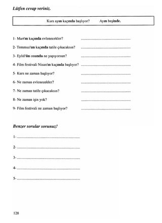 Lütfen cevap veriniz•
Kurs ayın kaçında başlıyor? Ayın beşinde.
1- Mart'ın kaçında evlenecekler? ..............................................
2- Temmuz'un kaçında tatile çıkacaksın?
3- Eylül'ün onunda ne yapıyorsun? ..............................................
4- Film festivali Nisan'ın kaçında başlıyor? ..............................................
5- Kurs ne zaman başlıyor? ..............................................
6- Ne zaman evlenecekler? ............................................. .
7- Ne zaman tatile çıkacaksın? ..............................................
8- Ne zaman işin yok? ..............................................
9- Film festivali ne zaman başlıyor? .............................................
Benzer sorular sorunuz!
1-..................................................................................................................................................................................................................................................................................................
2- .........................................................................................................................................................................................................................................................
3- .........................................................................
4- .........................................................................
5- .........................................................................
128
 
