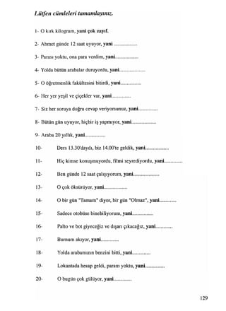 1- O kırk kilogram, yani çok zayıf.
2- Ahmet günde 12 saat uyuyor, yani..................
3- Parası yoktu, ona para verdim, yani..................
4- Yolda bütün arabalar duruyordu, yani...............
5- O öğretmenlik fakültesini bitirdi, yani.............
6- Her yer yeşil ve çiçekler var, yani...............
7- Siz her soruya doğru cevap veriyorsunuz, yani
8- Bütün gün uyuyor, hiçbir iş yapmıyor, yani.....
9- Araba 20 yıllık, yani................
Lütfen cümleleri tamamlayınız.
10- Ders 13.30'daydı, biz 14.00'te geldik, yani...............
11- Hiç kimse konuşmuyordu, filmi seyrediyordu, yani
12- Ben günde 12 saat çalışıyorum, yani.....................
13- O çok öksürüyor, yani...................
14- O bir gün "Tamam" diyor, bir gün "Olmaz", yani....
15- Sadece otobüse binebiliyorum, yani.................
16- Palto ve bot giyeceğiz ve dışarı çıkacağız, yani........
17- Burnum akıyor, yani...............
18- Yolda arabamızın benzini bitti, yani...............
19- Lokantada hesap geldi, param yoktu, yani..
20- O bugün çok gülüyor, yani...............
129
 