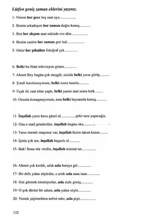 1- Ninem her gece beş saat uyu...................
2- Benim arkadaşım her zaman doğru konuş
3- Ben her akşam saat sekizde eve dön.........
4- Benim saatim her zaman geri kal..............
5- Onlar her piknikte fotoğraf çek...............
Lütfen geniş zaman eklerini yazınız.
6- Belki bu filmi televizyon göster.
7- Ahmet Bey bugün çok meşgûl, sizinle belki yarın görüş
8- Şimdi hatırlamıyorum, belki sonra hatırla...........
9- Uçak iki saat rötar yaptı, belki yarım saat sonra kalk
10- Onunla konuşmuyorum, ama belki bayramda konuş
11- İnşallah yarın hava güzel ol..............., şehir turu yapacağız.
12z_Ona e-mail gönderdim, inşallah bugün oku —
13- Yarın önemli maçımız var, inşallah bizim takım kazan.......
14- İşiniz çok zor, inşallah başarılı ol............
15- Bak! Bana söz verdin, inşallah sözünü tut
16- Ahmet çok kırıldı, artık asla buraya gel..........
17- Bir defa yalan söyledin, o artık asla sana inan
18- Sizi görmek istemiyorlar, asla sizle görüş.......
19- O çok dürüst bir adam, asla yalan söyle..........
20- Yemek pişirmekten nefret eder, asla pişir........
132
 