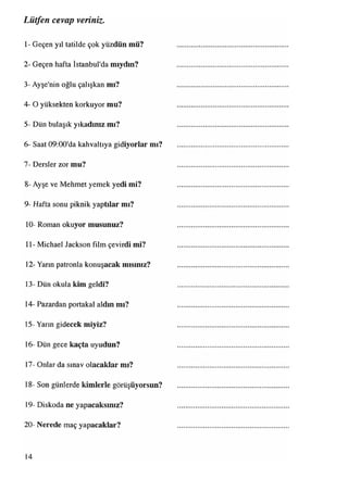 İ- Geçen yıl tatilde çok yüzdün mü?
2- Geçen hafta İstanbul'da miydin?
3- Ayşe'nin oğlu çalışkan mı?
4- O yüksekten korkuyor mu?
5- Dün bulaşık yıkadınız mı?
6- Saat 09:00'da kahvaltıya gidiyorlar mı?
7- Dersler zor mu?
8- Ayşe ve Mehmet yemek yedi mi?
9- Hafta sonu piknik yaptılar mı?
10- Roman okuyor musunuz?
11- Michael Jackson film çevirdi mi?
12- Yarın patronla konuşacak mısınız?
13- Dün okula kim geldi?
14- Pazardan portakal aldın mı?
15- Yarın gidecek miyiz?
16- Dün gece kaçta uyudun?
17- Onlar da sınav olacaklar mı?
18- Son günlerde kimlerle görüşüyorsun?
19- Diskoda ne yapacaksınız?
20- Nerede maç yapacaklar?
Lütfen cevap veriniz.
14
 