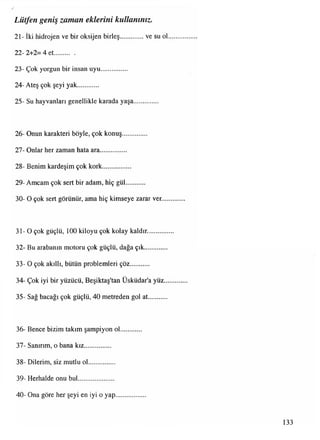 21- İki hidrojen ve bir oksijen birleş...............ve su ol
22- 2+2= 4 et............
23- Çok yorgun bir insan uyu................
24- Ateş çok şeyi yak............
25- Su hayvanlan genellikle karada yaşa..............
Lütfen geniş zaman eklerini kullanınız.
26- Onun karakteri böyle, çok konuş..............
27- Onlar her zaman hata ara...............
28- Benim kardeşim çok kork.................
29- Amcam çok sert bir adam, hiç gül...........
30- O çok sert görünür, ama hiç kimseye zarar ver
31-0 çok güçlü, 100 kiloyu çok kolay kaldır.
32- Bu arabanın motoru çok güçlü, dağa çık
33- O çok akıllı, bütün problemleri çöz
34- Çok iyi bir yüzücü, Beşiktaş'tan Üsküdar'a yüz
35- Sağ bacağı çok güçlü, 40 metreden gol at.........
36- Bence bizim takım şampiyon ol
37- Sanırım, o bana kız...............
38- Dilerim, siz mutlu ol...............
39- Herhalde onu bul.....................
40- Ona göre her şeyi en iyi o yap...
133
 