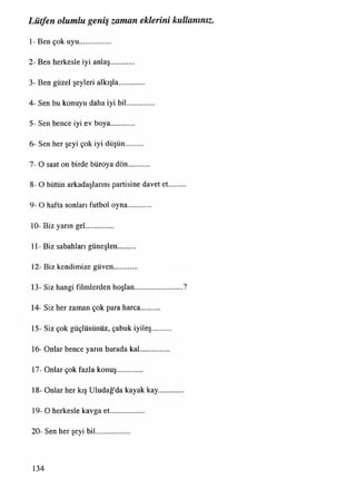 Lütfen olumlu geniş zaman eklerini kullanınız.
1- Ben çok uyu
2- Ben herkesle iyi anlaş
3- Ben güzel şeyleri alkışla
4- Sen bu konuyu daha iyi bil
5- Sen bence iyi ev boya
6- Sen her şeyi çok iyi düşün
7- O saat on birde büroya dön
8- O bütün arkadaşlarını partisine davet et
9- O hafta sonları futbol oyna
10- Biz yarın gel
11- Biz sabahları güneşlen
12- Biz kendimize güven
13- Siz hangi filmlerden hoşlan..........................?
14- Siz her zaman çok para harca
15- Siz çok güçlüsünüz, çabuk iyileş
16- Onlar bence yarın burada kal
17- Onlar çok fazla konuş
18- Onlar her kış Uludağ'da kayak kay
19- O herkesle kavga et
20- Sen her şeyi bil
134
 