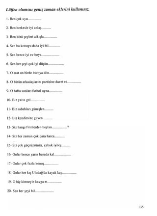Lütfen olumsuz geniş zaman eklerini kullanınız
1- Ben çok uyu
2- Ben herkesle iyi anlaş
3- Ben kötü şeyleri alkışla
4- Sen bu konuyu daha iyi bil
5- Sen bence iyi ev boya
6- Sen her şeyi çok iyi düşün
7- O saat on birde büroya dön
8- O bütün arkadaşlarını partisine davet et
9- O hafta sonlan futbol oyna
10- Biz yarın gel
11- Biz sabahları güneşlen
12- Biz kendimize güven
13- Siz hangi filmlerden hoşlan..................?
14- Siz her zaman çok para harca
15- Siz çok güçsüzsünüz, çabuk iyileş
16- Onlar bence yarın burada kal
17- Onlar çok fazla konuş
18- Onlar her kış Uludağ'da kayak kay
19- O hiç kimseyle kavga et
20- Sen her şeyi bil
135
 