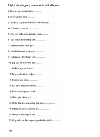 1- Ben her gün müzik dinle................
2- O her zaman üzül................
3- Biz bazı akşamlar dedeme ve nineme uğra..........
4- O devamlı elma ye..................
5- Ben her hafta sonu çamaşır yıka.............
6- Ben her ay bir mektup yaz...................
7- Benim amcam süper yüz....................
8- İstanbul'da martta kar yağ.................
9- Galatasaray Beşiktaş'ı yen...................
10- Biz saat on birde eve dön............
11- Belki ben yarm dinlen...........
12- Bence o bu kitabı beğen...........
13- Bence onlar anlaş.................
14- Biz belki hafta sonu buluş...............
15- Bence sen sigarayı bırak...........
16- O her gün okula gel...............
17- Onlar her defa marketten çok şey al..................
18- Bence bu adresi şu adam bil....................
19- Bence sen bana para ver..............
20- Boş otel yok, biz şu pansiyonda iki gün kal..............
Lütfen olumlu geniş zaman eklerini kullanınız.
136
 